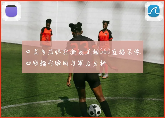 中国与菲律宾激战正酣360直播录像回顾精彩瞬间与赛后分析