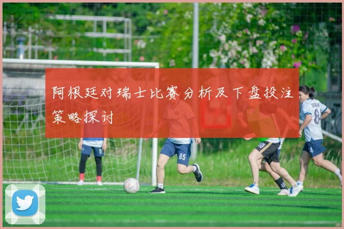 阿根廷对瑞士比赛分析及下盘投注策略探讨