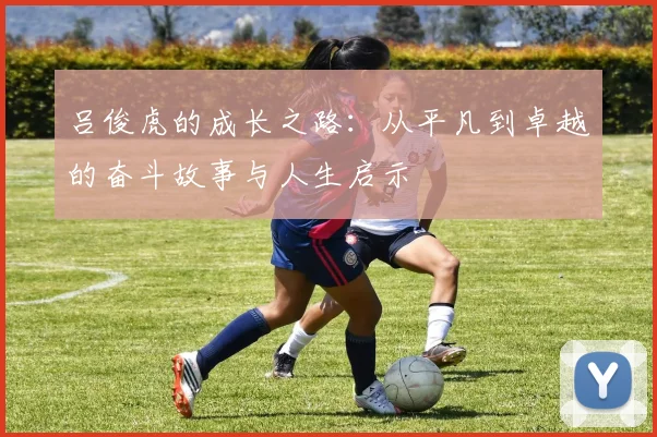吕俊虎的成长之路：从平凡到卓越的奋斗故事与人生启示