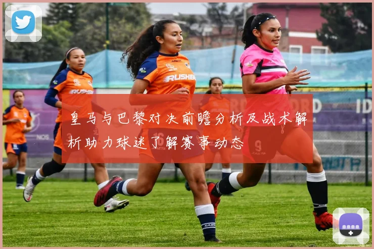皇马与巴黎对决前瞻分析及战术解析助力球迷了解赛事动态