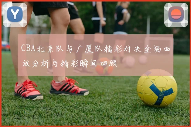 CBA北京队与广厦队精彩对决全场回放分析与精彩瞬间回顾