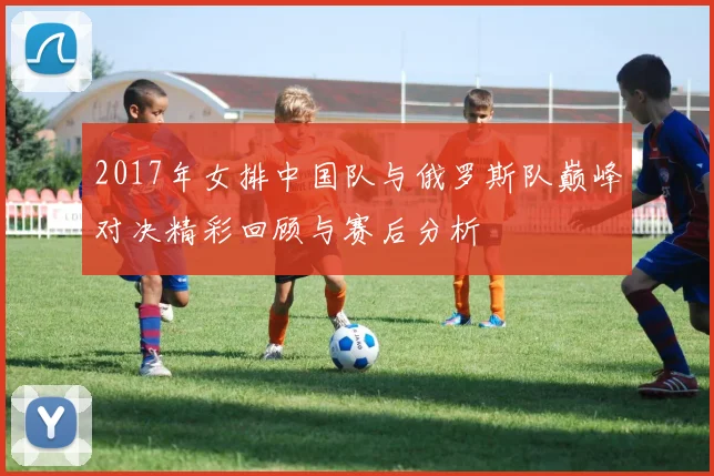 2017年女排中国队与俄罗斯队巅峰对决精彩回顾与赛后分析