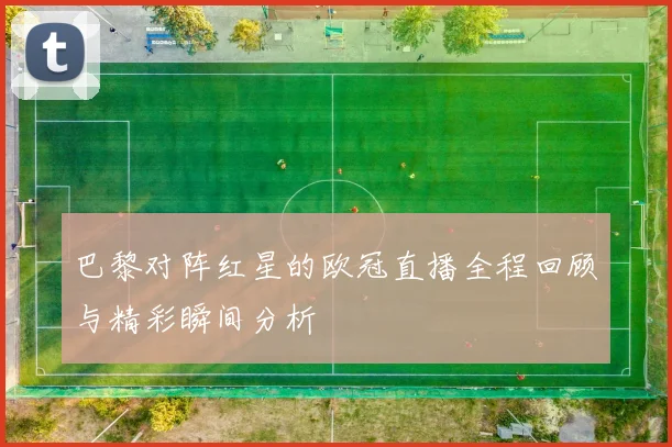 巴黎对阵红星的欧冠直播全程回顾与精彩瞬间分析