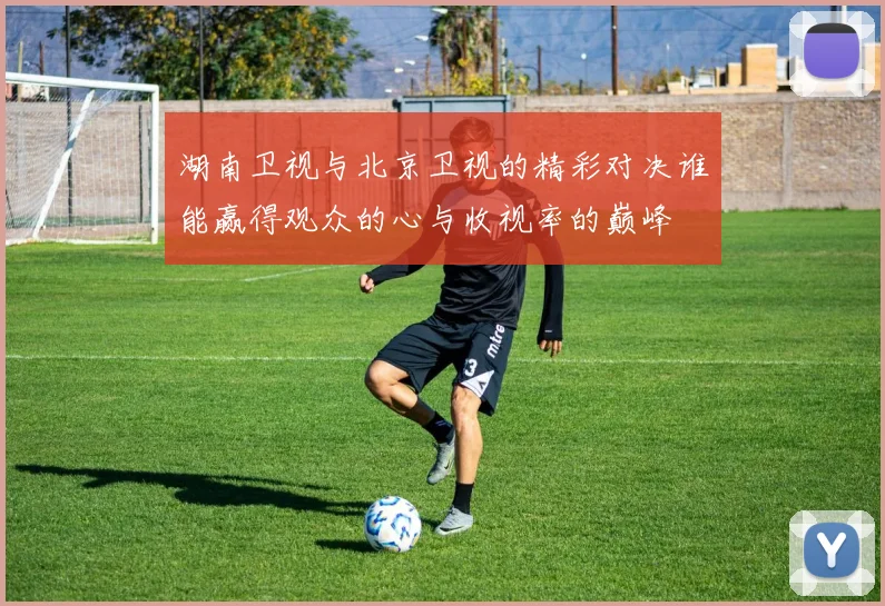 湖南卫视与北京卫视的精彩对决谁能赢得观众的心与收视率的巅峰