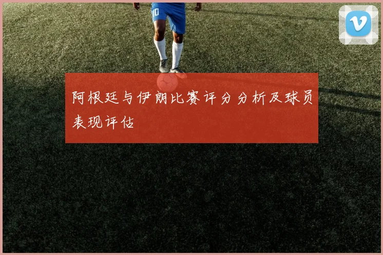 阿根廷与伊朗比赛评分分析及球员表现评估