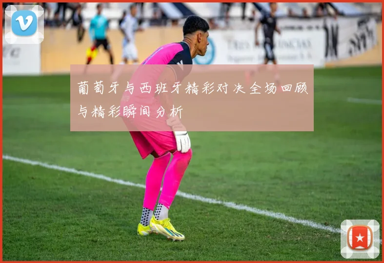 葡萄牙与西班牙精彩对决全场回顾与精彩瞬间分析