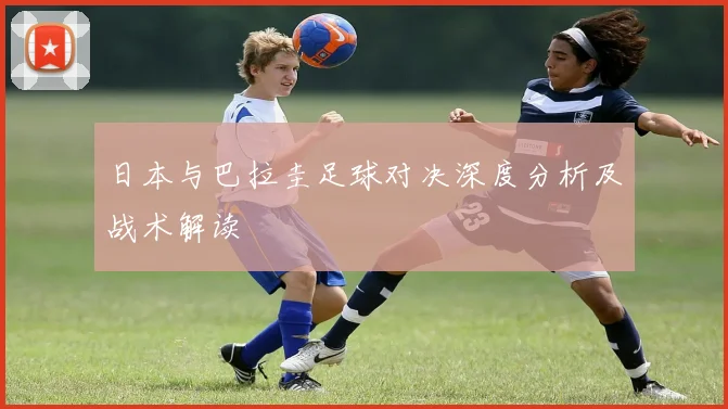 日本与巴拉圭足球对决深度分析及战术解读