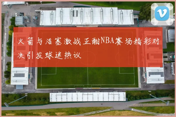 火箭与活塞激战正酣NBA赛场精彩对决引发球迷热议