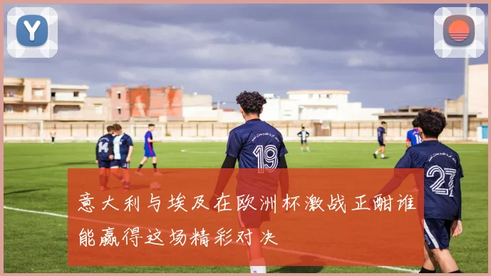 意大利与埃及在欧洲杯激战正酣谁能赢得这场精彩对决