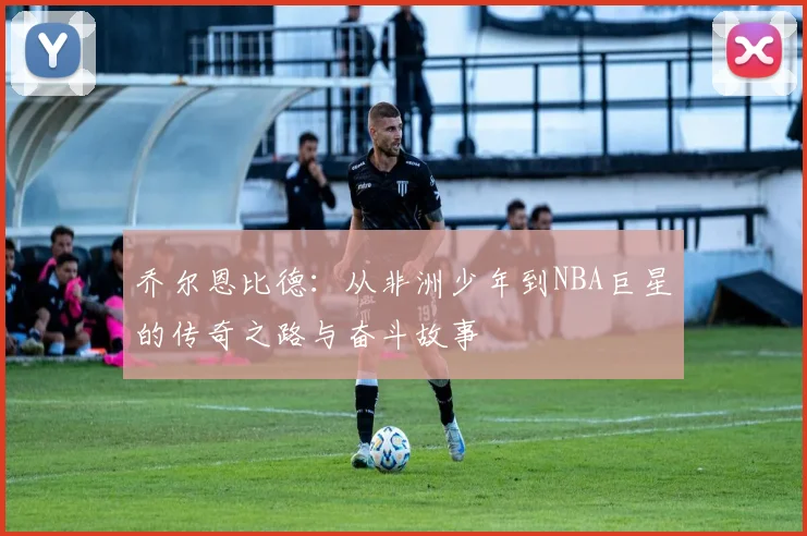 乔尔恩比德：从非洲少年到NBA巨星的传奇之路与奋斗故事