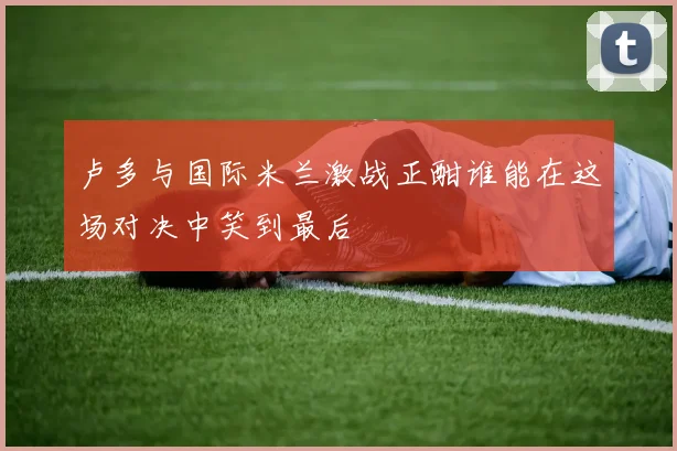 卢多与国际米兰激战正酣谁能在这场对决中笑到最后