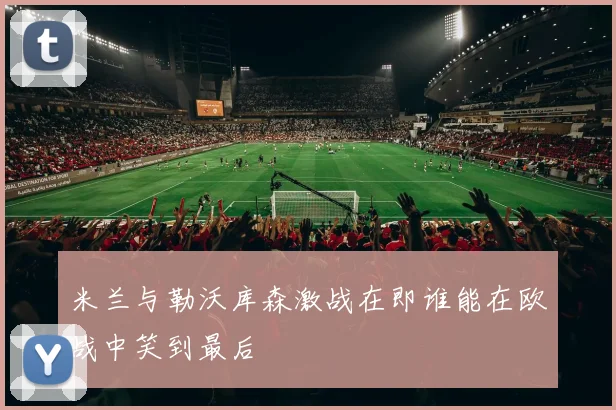 米兰与勒沃库森激战在即谁能在欧战中笑到最后