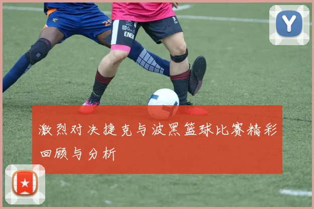 激烈对决捷克与波黑篮球比赛精彩回顾与分析