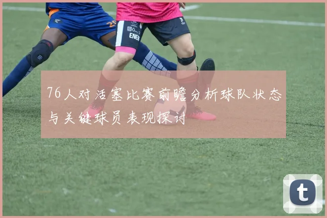 76人对活塞比赛前瞻分析球队状态与关键球员表现探讨