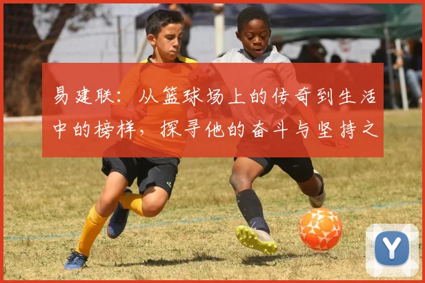 易建联：从篮球场上的传奇到生活中的榜样，探寻他的奋斗与坚持之路
