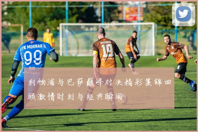 利物浦与巴萨巅峰对决精彩集锦回顾激情时刻与经典瞬间