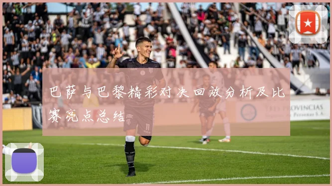 巴萨与巴黎精彩对决回放分析及比赛亮点总结