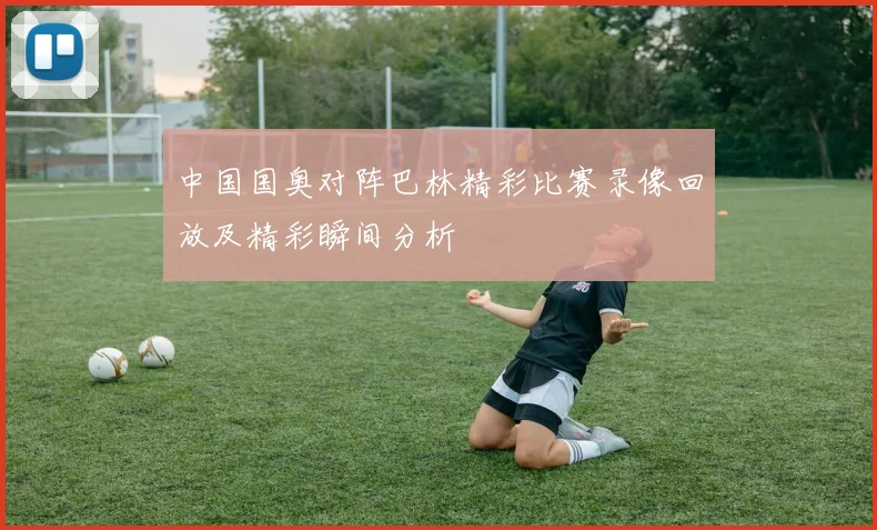 中国国奥对阵巴林精彩比赛录像回放及精彩瞬间分析