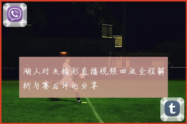 湖人对决精彩直播视频回放全程解析与赛后评论分享