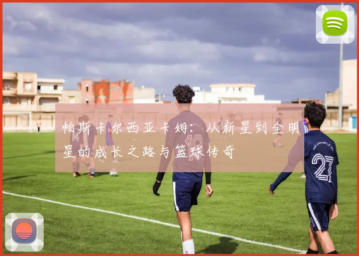 帕斯卡尔西亚卡姆：从新星到全明星的成长之路与篮球传奇