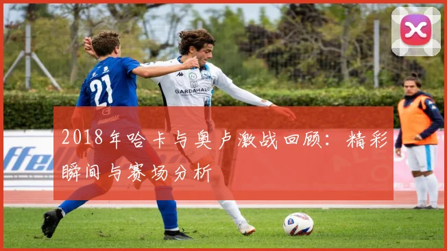 2018年哈卡与奥卢激战回顾：精彩瞬间与赛场分析