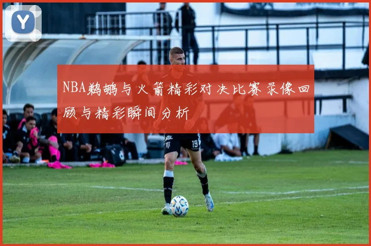 NBA鹈鹕与火箭精彩对决比赛录像回顾与精彩瞬间分析