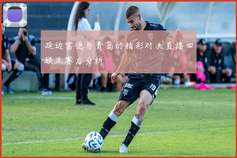 延边富德与青岛的精彩对决直播回顾及赛后分析