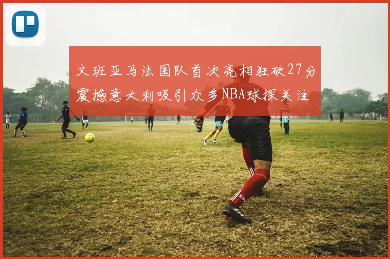 文班亚马法国队首次亮相狂砍27分震撼意大利吸引众多NBA球探关注