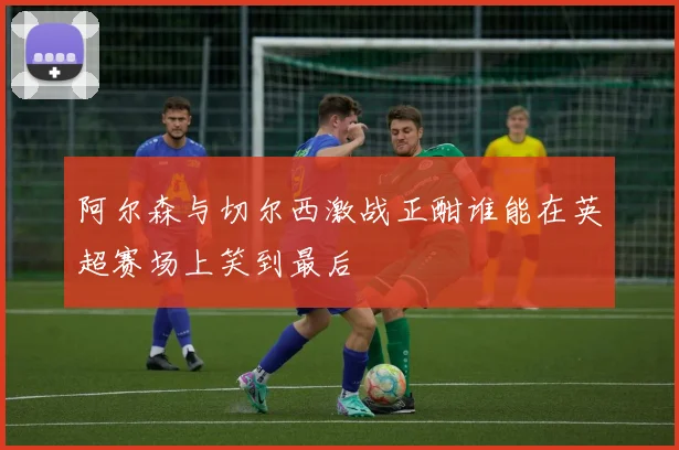 阿尔森与切尔西激战正酣谁能在英超赛场上笑到最后