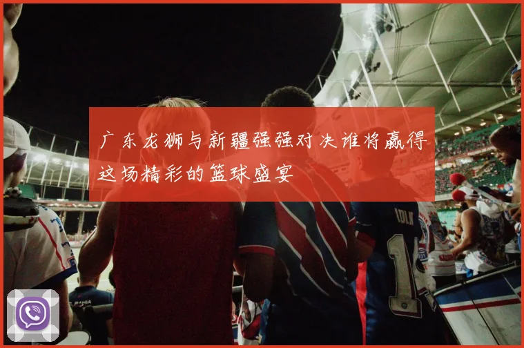 广东龙狮与新疆强强对决谁将赢得这场精彩的篮球盛宴