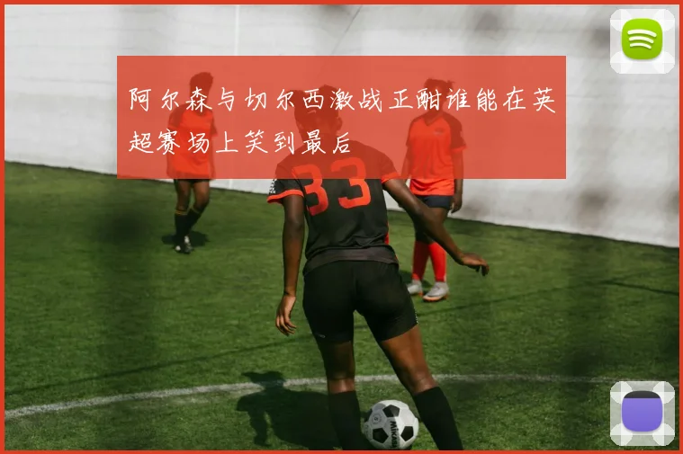 阿尔森与切尔西激战正酣谁能在英超赛场上笑到最后