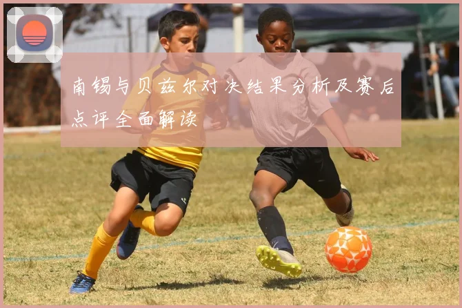 南锡与贝兹尔对决结果分析及赛后点评全面解读