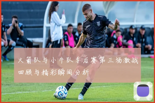 火箭队与小牛队季后赛第三场激战回顾与精彩瞬间分析