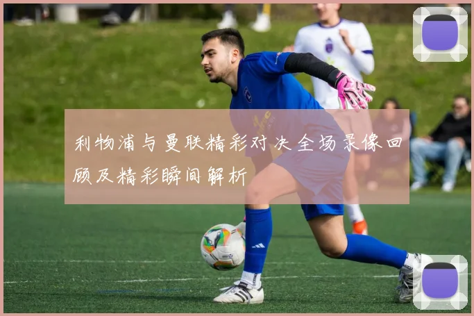 利物浦与曼联精彩对决全场录像回顾及精彩瞬间解析