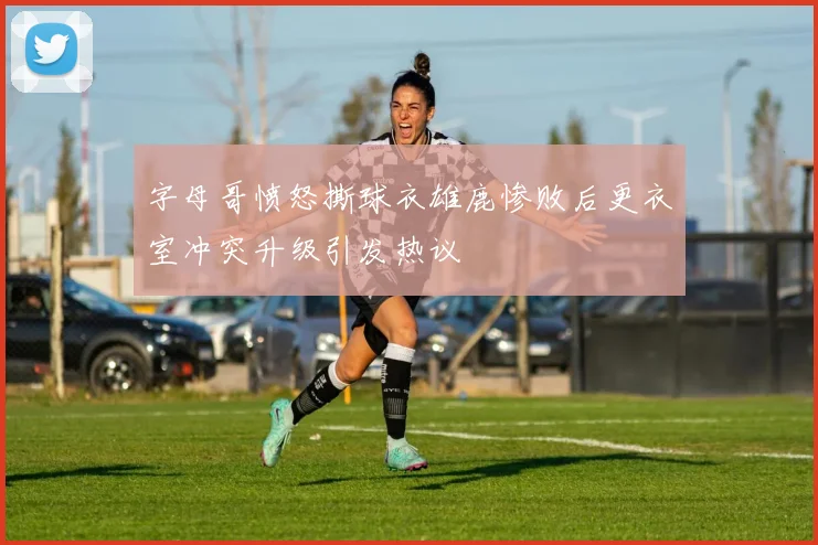 字母哥愤怒撕球衣雄鹿惨败后更衣室冲突升级引发热议