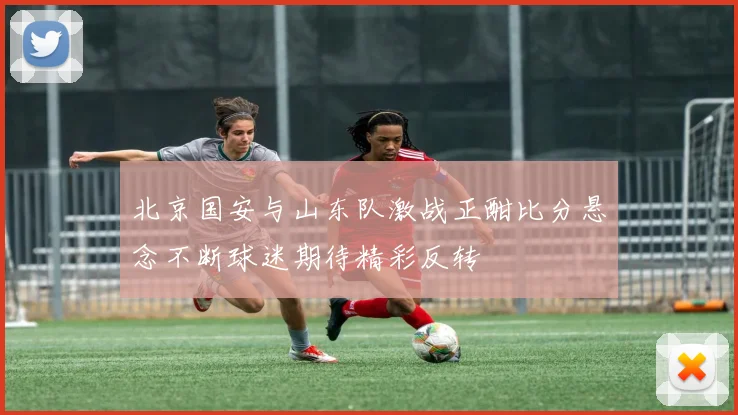 北京国安与山东队激战正酣比分悬念不断球迷期待精彩反转