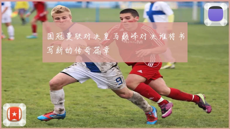 国冠曼联对决皇马巅峰对决谁将书写新的传奇篇章